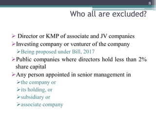 Who all are excluded?
 Director or KMP of associate and JV companies
Investing company or venturer of the company
Being proposed under Bill, 2017
Public companies where directors hold less than 2%
share capital
Any person appointed in senior management in
the company or
its holding, or
subsidiary or
associate company
8
 