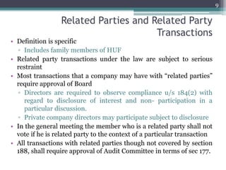 Related Parties and Related Party
Transactions
• Definition is specific
▫ Includes family members of HUF
• Related party transactions under the law are subject to serious
restraint
• Most transactions that a company may have with “related parties”
require approval of Board
▫ Directors are required to observe compliance u/s 184(2) with
regard to disclosure of interest and non- participation in a
particular discussion.
▫ Private company directors may participate subject to disclosure
• In the general meeting the member who is a related party shall not
vote if he is related party to the context of a particular transaction
• All transactions with related parties though not covered by section
188, shall require approval of Audit Committee in terms of sec 177.
9
 