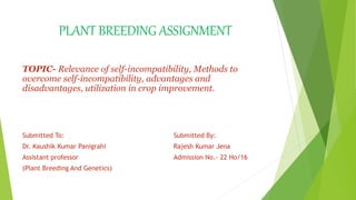 PLANT BREEDING ASSIGNMENT
TOPIC- Relevance of self-incompatibility, Methods to
overcome self-incompatibility, advantages and
disadvantages, utilization in crop improvement.
Submitted To: Submitted By:
Dr. Kaushik Kumar Panigrahi Rajesh Kumar Jena
Assistant professor Admission No.- 22 Ho/16
(Plant Breeding And Genetics)
 