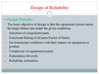Design of Reliability
 Design Principle-
The basic objective of design is that the equipment/system meets
the target failure rate under the given conditions.
1. Selection of components/parts
2. Functional Rating of all parts/Factor of Safety
3. Environmental conditions with their impact on equipment or
product
4. Complexity of equipment/system
5. Redundancy/diversity
6. Reliability estimation
 