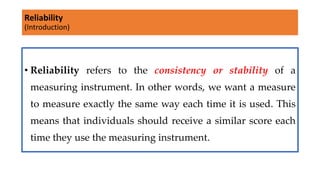 Reliability
(Introduction)
• Reliability refers to the consistency or stability of a
measuring instrument. In other words, we want a measure
to measure exactly the same way each time it is used. This
means that individuals should receive a similar score each
time they use the measuring instrument.
 