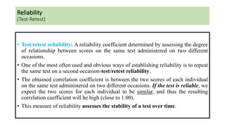 Reliability
(Test-Retest)
• Test/retest reliability: A reliability coefficient determined by assessing the degree
of relationship between scores on the same test administered on two different
occasions.
• One of the most often used and obvious ways of establishing reliability is to repeat
the same test on a second occasion-test/retest reliability.
• The obtained correlation coefficient is between the two scores of each individual
on the same test administered on two different occasions. If the test is reliable, we
expect the two scores for each individual to be similar, and thus the resulting
correlation coefficient will be high (close to 1.00).
• This measure of reliability assesses the stability of a test over time.
 