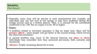 • Naturally, some error will be present in each measurement (for example, an
individual may not feel well at one testing or may have problems during the
testing session such as a broken pencil). Thus, it is unusual for the correlation
coefficient to be 1.00, but we expect it to be .80 or higher.
• Issues:
• A problem related to test/retest measures is that on many tests, there will be
practice effects—some people will get better at the second testing, which lowers
the observed correlation.
• A second problem may occur if the interval between test times is short:
Individuals may remember how they answered previously, both correctly and
incorrectly.
• Absence: People remaining absent for re-tests
Reliability
(Test-Retest)
 