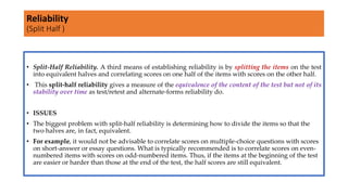 • Split-Half Reliability. A third means of establishing reliability is by splitting the items on the test
into equivalent halves and correlating scores on one half of the items with scores on the other half.
• This split-half reliability gives a measure of the equivalence of the content of the test but not of its
stability over time as test/retest and alternate-forms reliability do.
• ISSUES
• The biggest problem with split-half reliability is determining how to divide the items so that the
two halves are, in fact, equivalent.
• For example, it would not be advisable to correlate scores on multiple-choice questions with scores
on short-answer or essay questions. What is typically recommended is to correlate scores on even-
numbered items with scores on odd-numbered items. Thus, if the items at the beginning of the test
are easier or harder than those at the end of the test, the half scores are still equivalent.
Reliability
(Split Half )
 