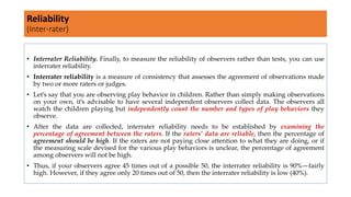 • Interrater Reliability. Finally, to measure the reliability of observers rather than tests, you can use
interrater reliability.
• Interrater reliability is a measure of consistency that assesses the agreement of observations made
by two or more raters or judges.
• Let’s say that you are observing play behavior in children. Rather than simply making observations
on your own, it’s advisable to have several independent observers collect data. The observers all
watch the children playing but independently count the number and types of play behaviors they
observe.
• After the data are collected, interrater reliability needs to be established by examining the
percentage of agreement between the raters. If the raters’ data are reliable, then the percentage of
agreement should be high. If the raters are not paying close attention to what they are doing, or if
the measuring scale devised for the various play behaviors is unclear, the percentage of agreement
among observers will not be high.
• Thus, if your observers agree 45 times out of a possible 50, the interrater reliability is 90%—fairly
high. However, if they agree only 20 times out of 50, then the interrater reliability is low (40%).
Reliability
(Inter-rater)
 