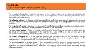 • The wording of questions – A slight ambiguity in the wording of questions or statements can affect the
reliability of a research instrument as respondents may interpret the questions differently at different times,
resulting in different responses.
• The physical setting – In the case of an instrument being used in an interview, any change in the physical
setting at the time of the repeat interview may affect the responses given by a respondent, which may affect
reliability.
• The respondent’s mood – A change in a respondent’s mood when responding to questions or writing answers
in a questionnaire can change and may affect the reliability of that instrument.
• The interviewer’s mood – As the mood of a respondent could change from one interview to another so could
the mood, motivation and interaction of the interviewer, which could affect the responses given by
respondents thereby affecting the reliability of the research instrument.
• The nature of interaction – In an interview situation, the interaction between the interviewer and the
interviewee can affect responses significantly. During the repeat interview the responses given may be
different due to a change in interaction, which could affect reliability.
• The regression effect of an instrument – When a research instrument is used to measure attitudes towards
an issue, some respondents, after having expressed their opinion, may feel that they have been either too
negative or too positive towards the issue. The second time they may express their opinion differently, thereby
affecting reliability.
Reliability
(Factors affecting the reliability of the test)
 