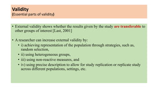 Validity
(Essential parts of validity)
• External validity shows whether the results given by the study are transferable to
other groups of interest [Last, 2001]
• A researcher can increase external validity by:
• i) achieving representation of the population through strategies, such as,
random selection,
• ii) using heterogeneous groups,
• iii) using non-reactive measures, and
• iv) using precise description to allow for study replication or replicate study
across different populations, settings, etc.
 