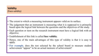 Validity
(Face validity)
• The extent to which a measuring instrument appears valid on its surface.
• The judgement that an instrument is measuring what it is supposed to is primarily
based upon the logical link between the questions and the objectives of the study.
• Each question or item on the research instrument must have a logical link with an
objective.
• Establishment of this link is called face validity.
• Hence, one of the main advantages of this type of validity is that it is easy to
apply.
• For example, does the test selected by the school board to measure student
achievement “appear” to be an actual measure of achievement?
 