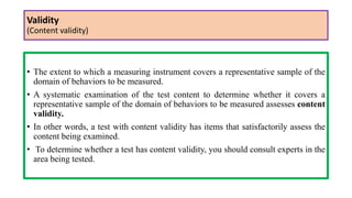 Validity
(Content validity)
• The extent to which a measuring instrument covers a representative sample of the
domain of behaviors to be measured.
• A systematic examination of the test content to determine whether it covers a
representative sample of the domain of behaviors to be measured assesses content
validity.
• In other words, a test with content validity has items that satisfactorily assess the
content being examined.
• To determine whether a test has content validity, you should consult experts in the
area being tested.
 