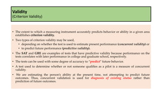 Validity
(Criterion Validity)
• The extent to which a measuring instrument accurately predicts behavior or ability in a given area
establishes criterion validity.
• Two types of criterion validity may be used,
• depending on whether the test is used to estimate present performance (concurrent validity) or
• to predict future performance (predictive validity).
• The SAT and GRE are examples of tests that have predictive validity because performance on the
tests correlates with later performance in college and graduate school, respectively.
• The tests can be used with some degree of accuracy to “predict” future behavior.
• A test used to determine whether or not someone qualifies as a pilot is a measure of concurrent
validity.
• We are estimating the person’s ability at the present time, not attempting to predict future
outcomes. Thus, concurrent validation is used for diagnosis of existing status rather than
prediction of future outcomes.
 