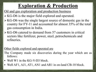 Exploration & Production 
Oil and gas exploration and production business 
KG-D6 is the major field explored and operated. 
KG-D6 was the single largest source of domestic gas in the 
country for FY-11 and accounted for almost 35% of the total 
gas consumption in India. 
KG-D6 catered to demand from 57 customers in critical 
sectors like fertilizer, power, steel, petrochemicals and 
refineries. 
Other fields explored and operated are 
The Company made six discoveries during the year which are as 
follows: 
 Well W1 in the KG-V-D3 block. 
 Well AF1, AJ1, AT1, AN1 and AR1 in on-land CB-10 block. 
 