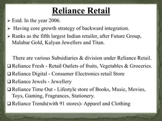 Reliance Retail 
 Estd. In the year 2006. 
 Having core growth strategy of backward integration. 
 Ranks as the fifth largest Indian retailer, after Future Group, 
Malabar Gold, Kalyan Jewellers and Titan. 
There are various Subsidiaries & division under Reliance Retail. 
 Reliance Fresh - Retail Outlets of fruits, Vegetables & Groceries. 
 Reliance Digital - Consumer Electronics retail Store 
 Reliance Jewels - Jewellery 
 Reliance Time Out - Lifestyle store of Books, Music, Movies, 
Toys, Gaming, Fragrances, Stationery. 
 Reliance Trends(with 91 stores)- Apparel and Clothing 
 