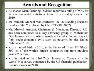  Allahabad Manufacturing Division received a rating of 90% for 
its environmental initiatives from British Safety Council in 
2010. 
 Mr Mukesh Ambani was conferred the Outstanding Business 
Leader of the Year Award by CNBC TV18 (2007). 
 Mr. Mukesh Ambani, Chairman & Managing Director, RIL, 
has been nominated to a 'key advocacy group of Millennium 
Development Goals', whose mandate includes finding ways to 
fight socio-economic evils such as poverty, by the United 
Nations in 2010. 
 RIL is ranked 68th in 2010, in the Financial Times' FT Global 
500 list of the world's largest companies (up from previous 
year's 75th rank). 
 RIL is rated as the 33rd 'Most Innovative Company in the 
World' in a survey conducted by the US financial publication- 
BusinessWeek in 2010. 
 