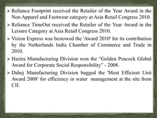 Reliance Footprint received the Retailer of the Year Award in the 
Non Apparel and Footwear category at Asia Retail Congress 2010. 
 Reliance TimeOut received the Retailer of the Year Award in the 
Leisure Category at Asia Retail Congress 2010. 
 Vision Express was bestowed the 'Award 2010' for its contribution 
by the Netherlands India Chamber of Commerce and Trade in 
2010. 
 Hazira Manufacturing Division won the “Golden Peacock Global 
Award for Corporate Social Responsibility” - 2008. 
 Dahej Manufacturing Division bagged the 'Most Efficient Unit 
Award 2008' for efficiency in water management at the site from 
CII. 
 