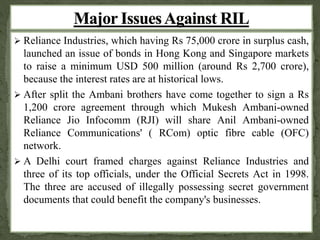  Reliance Industries, which having Rs 75,000 crore in surplus cash, 
launched an issue of bonds in Hong Kong and Singapore markets 
to raise a minimum USD 500 million (around Rs 2,700 crore), 
because the interest rates are at historical lows. 
 After split the Ambani brothers have come together to sign a Rs 
1,200 crore agreement through which Mukesh Ambani-owned 
Reliance Jio Infocomm (RJI) will share Anil Ambani-owned 
Reliance Communications' ( RCom) optic fibre cable (OFC) 
network. 
 A Delhi court framed charges against Reliance Industries and 
three of its top officials, under the Official Secrets Act in 1998. 
The three are accused of illegally possessing secret government 
documents that could benefit the company's businesses. 
 