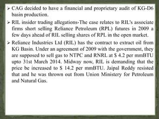  CAG decided to have a financial and proprietary audit of KG-D6 
basin production. 
 RIL insider trading allegations-The case relates to RIL's associate 
firms short selling Reliance Petroleum (RPL) futures in 2009 a 
few days ahead of RIL selling shares of RPL in the open market. 
 Reliance Industries Ltd (RIL) has the contract to extract oil from 
KG Basin. Under an agreement of 2009 with the government, they 
are supposed to sell gas to NTPC and RNRL at $ 4.2 per mmBTU 
upto 31st March 2014. Midway now, RIL is demanding that the 
price be increased to $ 14.2 per mmBTU. Jaipal Reddy resisted 
that and he was thrown out from Union Ministery for Petroleum 
and Natural Gas. 
 