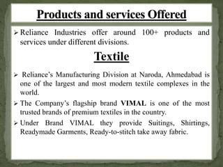  Reliance Industries offer around 100+ products and 
services under different divisions. 
Textile 
 Reliance’s Manufacturing Division at Naroda, Ahmedabad is 
one of the largest and most modern textile complexes in the 
world. 
 The Company’s flagship brand VIMAL is one of the most 
trusted brands of premium textiles in the country. 
 Under Brand VIMAL they provide Suitings, Shirtings, 
Readymade Garments, Ready-to-stitch take away fabric. 
 