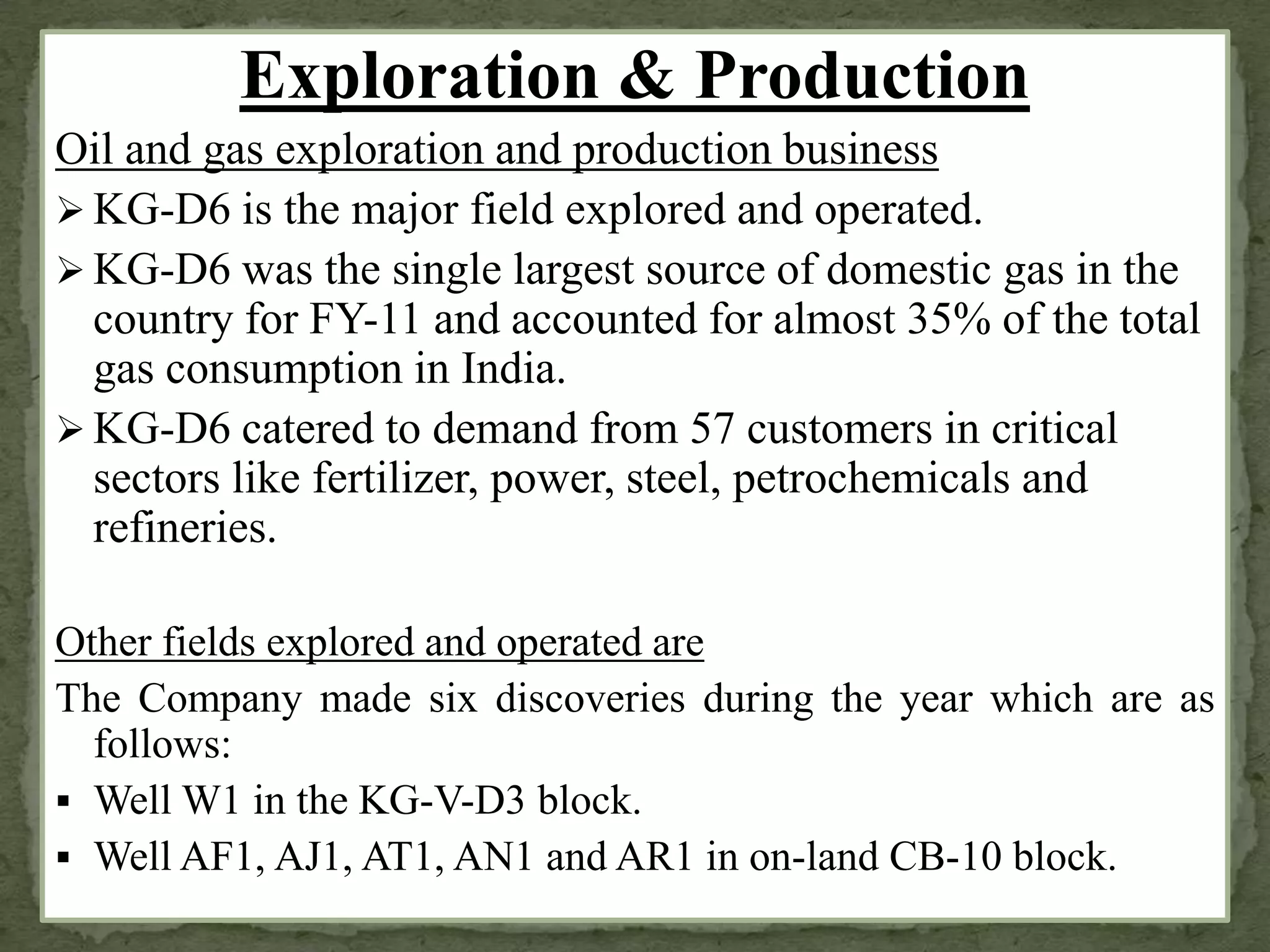 Exploration & Production
Oil and gas exploration and production business
 KG-D6 is the major field explored and operated.
 KG-D6 was the single largest source of domestic gas in the
country for FY-11 and accounted for almost 35% of the total
gas consumption in India.
 KG-D6 catered to demand from 57 customers in critical
sectors like fertilizer, power, steel, petrochemicals and
refineries.
Other fields explored and operated are
The Company made six discoveries during the year which are as
follows:
 Well W1 in the KG-V-D3 block.
 Well AF1, AJ1, AT1, AN1 and AR1 in on-land CB-10 block.
 