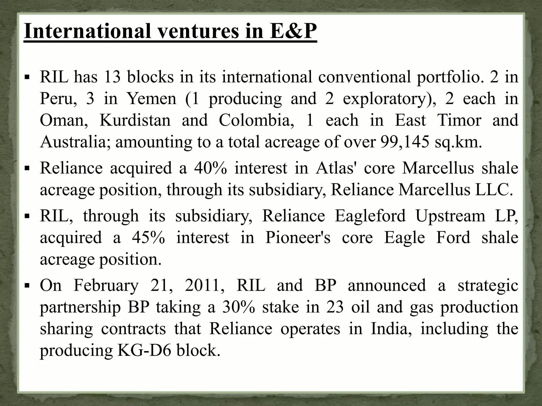 International ventures in E&P
 RIL has 13 blocks in its international conventional portfolio. 2 in
Peru, 3 in Yemen (1 producing and 2 exploratory), 2 each in
Oman, Kurdistan and Colombia, 1 each in East Timor and
Australia; amounting to a total acreage of over 99,145 sq.km.
 Reliance acquired a 40% interest in Atlas' core Marcellus shale
acreage position, through its subsidiary, Reliance Marcellus LLC.
 RIL, through its subsidiary, Reliance Eagleford Upstream LP,
acquired a 45% interest in Pioneer's core Eagle Ford shale
acreage position.
 On February 21, 2011, RIL and BP announced a strategic
partnership BP taking a 30% stake in 23 oil and gas production
sharing contracts that Reliance operates in India, including the
producing KG-D6 block.
 