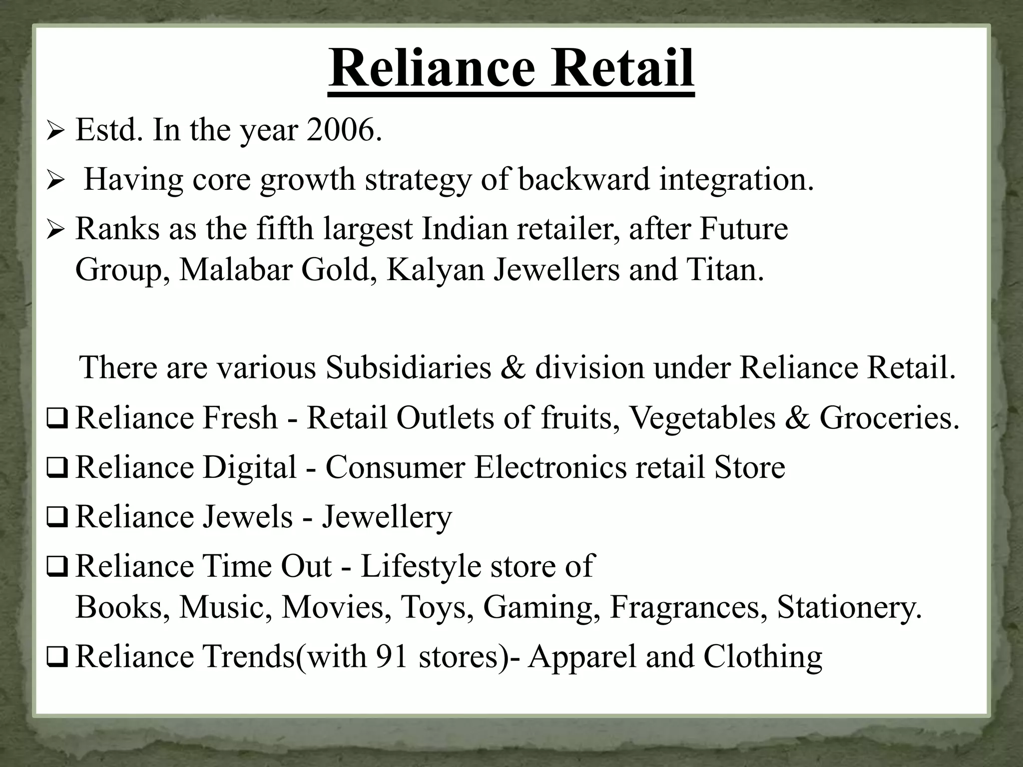 Reliance Retail
 Estd. In the year 2006.
 Having core growth strategy of backward integration.
 Ranks as the fifth largest Indian retailer, after Future
Group, Malabar Gold, Kalyan Jewellers and Titan.
There are various Subsidiaries & division under Reliance Retail.
 Reliance Fresh - Retail Outlets of fruits, Vegetables & Groceries.
 Reliance Digital - Consumer Electronics retail Store
 Reliance Jewels - Jewellery
 Reliance Time Out - Lifestyle store of
Books, Music, Movies, Toys, Gaming, Fragrances, Stationery.
 Reliance Trends(with 91 stores)- Apparel and Clothing
 