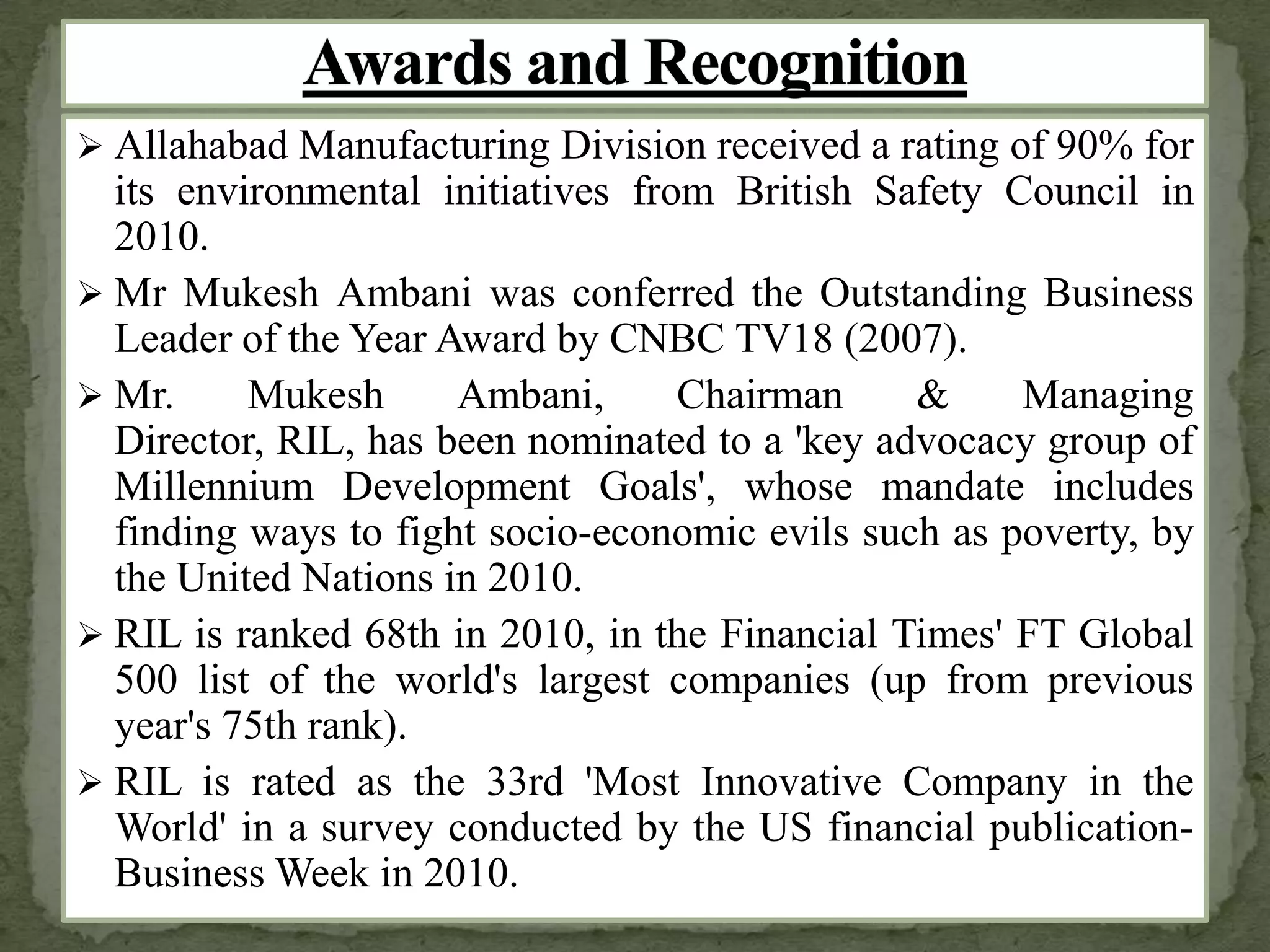  Allahabad Manufacturing Division received a rating of 90% for
its environmental initiatives from British Safety Council in
2010.
 Mr Mukesh Ambani was conferred the Outstanding Business
Leader of the Year Award by CNBC TV18 (2007).
 Mr. Mukesh Ambani, Chairman & Managing
Director, RIL, has been nominated to a 'key advocacy group of
Millennium Development Goals', whose mandate includes
finding ways to fight socio-economic evils such as poverty, by
the United Nations in 2010.
 RIL is ranked 68th in 2010, in the Financial Times' FT Global
500 list of the world's largest companies (up from previous
year's 75th rank).
 RIL is rated as the 33rd 'Most Innovative Company in the
World' in a survey conducted by the US financial publication-
Business Week in 2010.
 