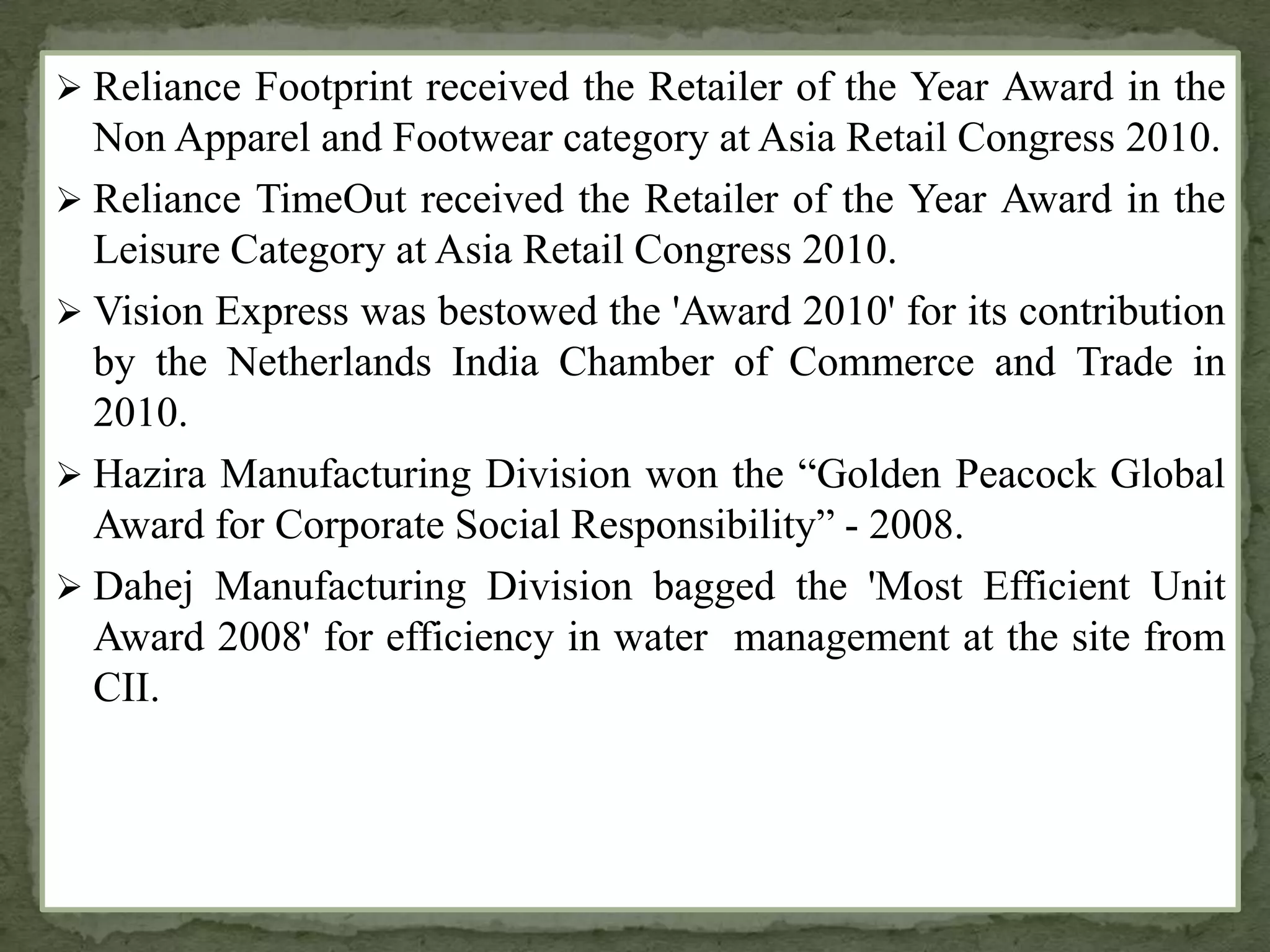  Reliance Footprint received the Retailer of the Year Award in the
Non Apparel and Footwear category at Asia Retail Congress 2010.
 Reliance TimeOut received the Retailer of the Year Award in the
Leisure Category at Asia Retail Congress 2010.
 Vision Express was bestowed the 'Award 2010' for its contribution
by the Netherlands India Chamber of Commerce and Trade in
2010.
 Hazira Manufacturing Division won the “Golden Peacock Global
Award for Corporate Social Responsibility” - 2008.
 Dahej Manufacturing Division bagged the 'Most Efficient Unit
Award 2008' for efficiency in water management at the site from
CII.
 