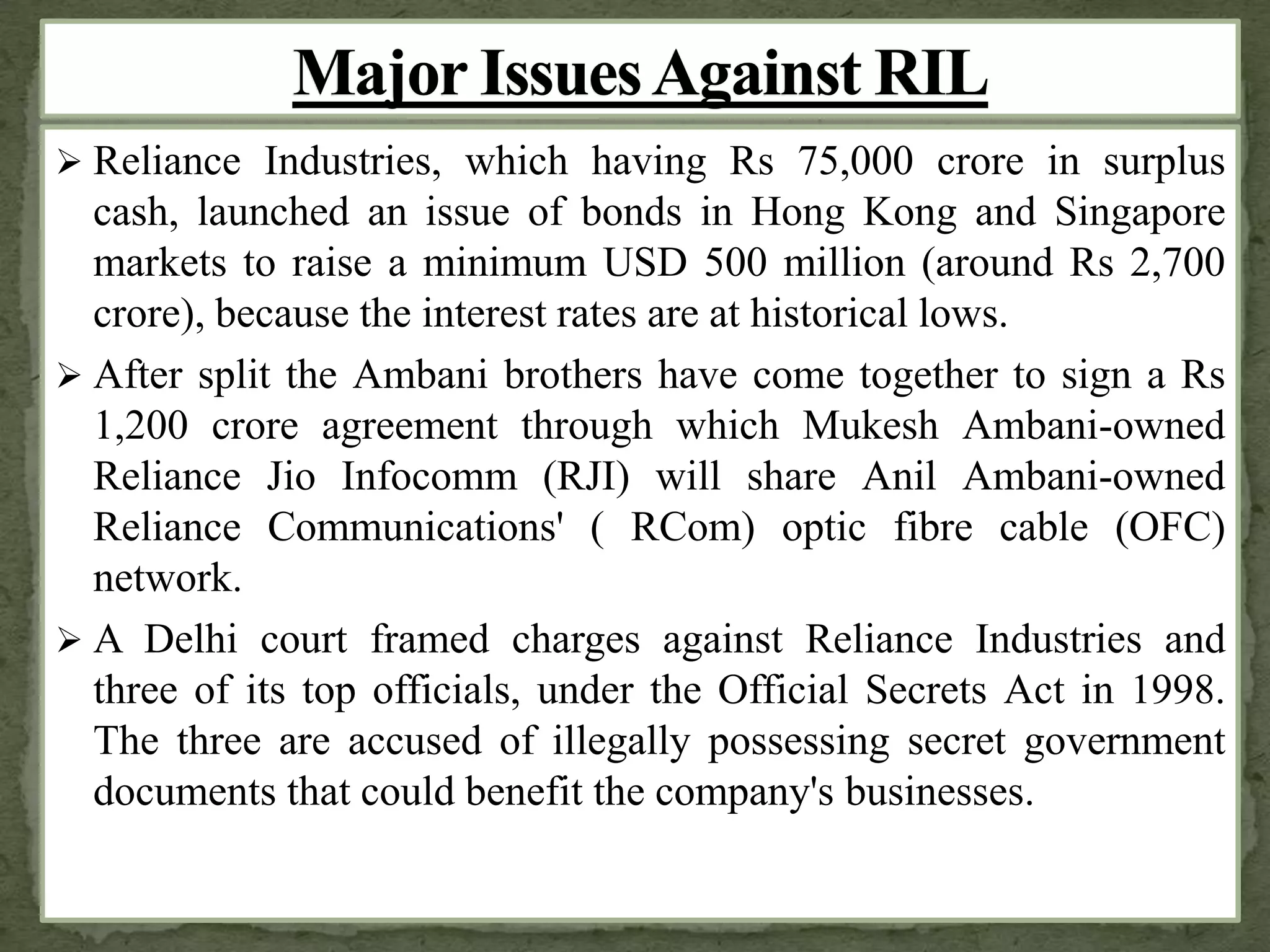 Reliance Industries, which having Rs 75,000 crore in surplus
cash, launched an issue of bonds in Hong Kong and Singapore
markets to raise a minimum USD 500 million (around Rs 2,700
crore), because the interest rates are at historical lows.
 After split the Ambani brothers have come together to sign a Rs
1,200 crore agreement through which Mukesh Ambani-owned
Reliance Jio Infocomm (RJI) will share Anil Ambani-owned
Reliance Communications' ( RCom) optic fibre cable (OFC)
network.
 A Delhi court framed charges against Reliance Industries and
three of its top officials, under the Official Secrets Act in 1998.
The three are accused of illegally possessing secret government
documents that could benefit the company's businesses.
 