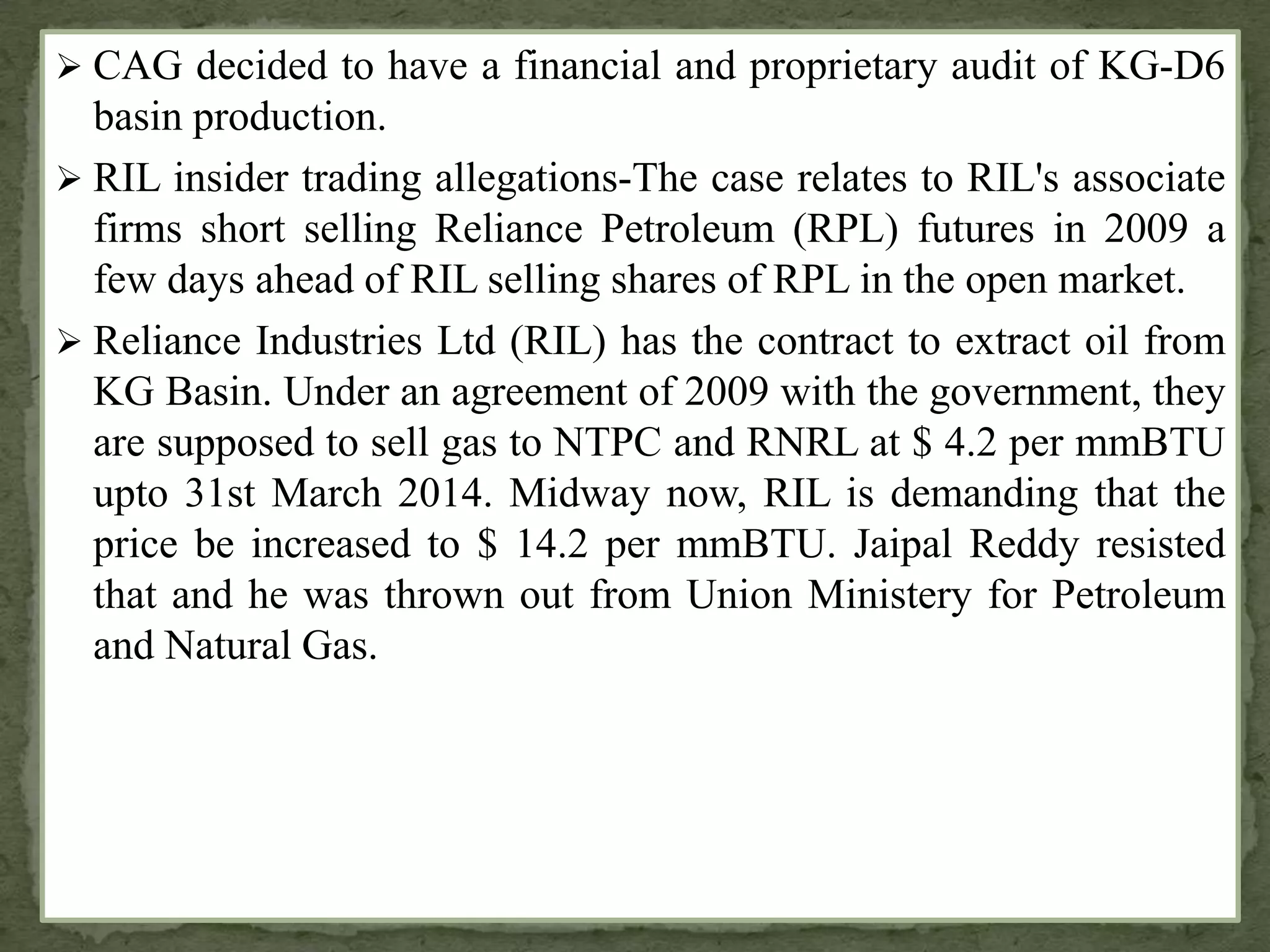  CAG decided to have a financial and proprietary audit of KG-D6
basin production.
 RIL insider trading allegations-The case relates to RIL's associate
firms short selling Reliance Petroleum (RPL) futures in 2009 a
few days ahead of RIL selling shares of RPL in the open market.
 Reliance Industries Ltd (RIL) has the contract to extract oil from
KG Basin. Under an agreement of 2009 with the government, they
are supposed to sell gas to NTPC and RNRL at $ 4.2 per mmBTU
upto 31st March 2014. Midway now, RIL is demanding that the
price be increased to $ 14.2 per mmBTU. Jaipal Reddy resisted
that and he was thrown out from Union Ministery for Petroleum
and Natural Gas.
 