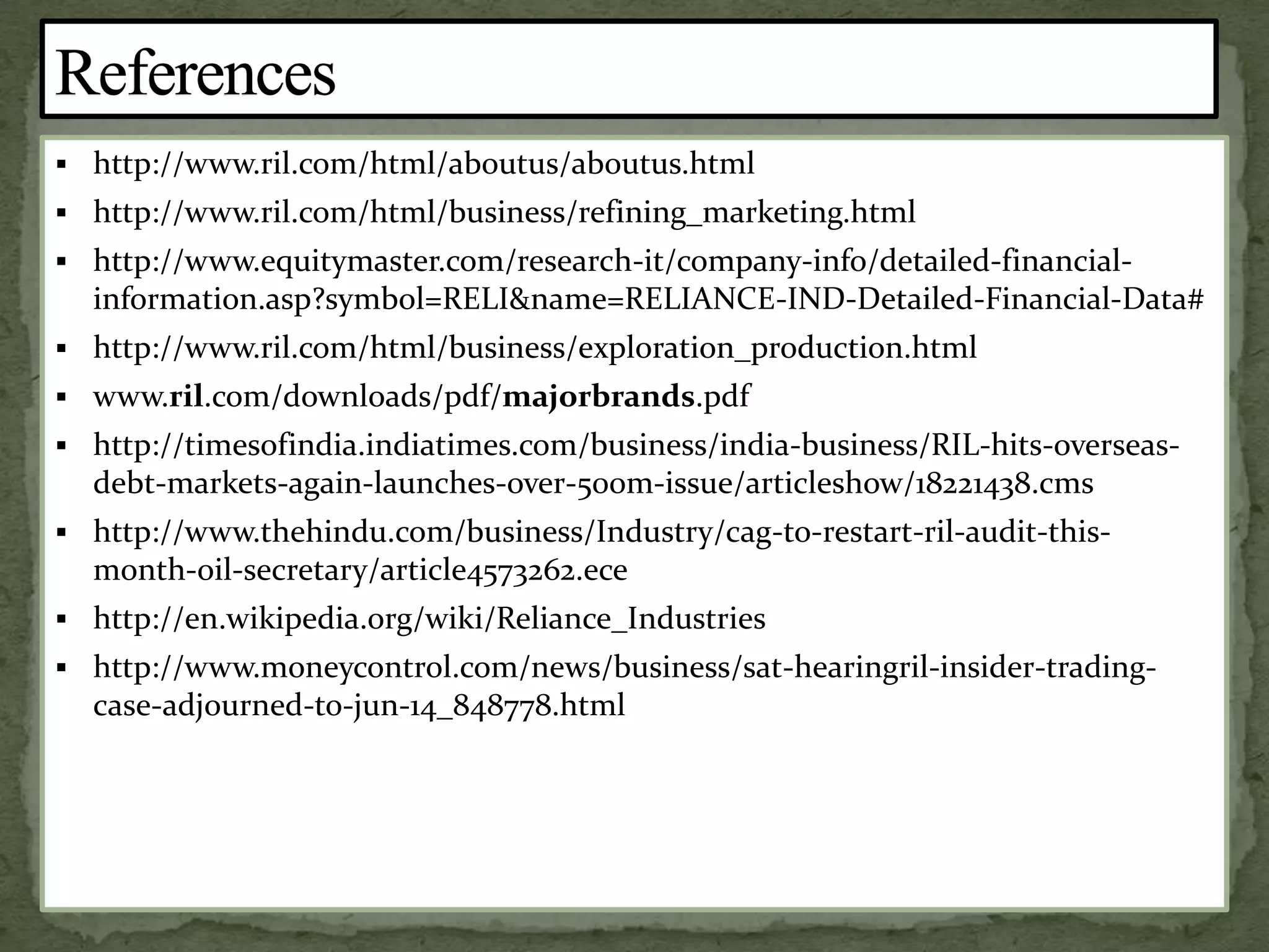  http://www.ril.com/html/aboutus/aboutus.html
 http://www.ril.com/html/business/refining_marketing.html
 http://www.equitymaster.com/research-it/company-info/detailed-financial-
information.asp?symbol=RELI&name=RELIANCE-IND-Detailed-Financial-Data#
 http://www.ril.com/html/business/exploration_production.html
 www.ril.com/downloads/pdf/majorbrands.pdf
 http://timesofindia.indiatimes.com/business/india-business/RIL-hits-overseas-
debt-markets-again-launches-over-500m-issue/articleshow/18221438.cms
 http://www.thehindu.com/business/Industry/cag-to-restart-ril-audit-this-
month-oil-secretary/article4573262.ece
 http://en.wikipedia.org/wiki/Reliance_Industries
 http://www.moneycontrol.com/news/business/sat-hearingril-insider-trading-
case-adjourned-to-jun-14_848778.html
 