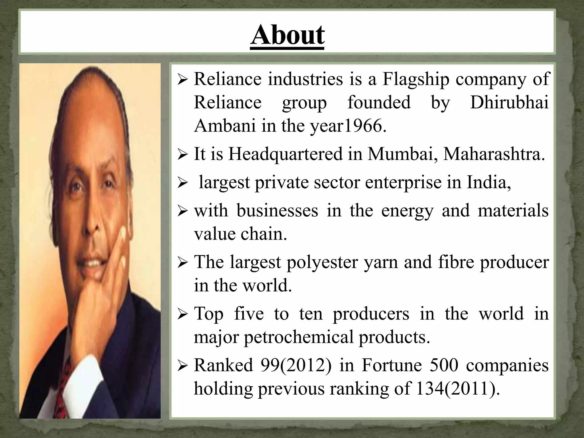  Reliance industries is a Flagship company of
Reliance group founded by Dhirubhai
Ambani in the year1966.
 It is Headquartered in Mumbai, Maharashtra.
 largest private sector enterprise in India,
 with businesses in the energy and materials
value chain.
 The largest polyester yarn and fibre producer
in the world.
 Top five to ten producers in the world in
major petrochemical products.
 Ranked 99(2012) in Fortune 500 companies
holding previous ranking of 134(2011).
 