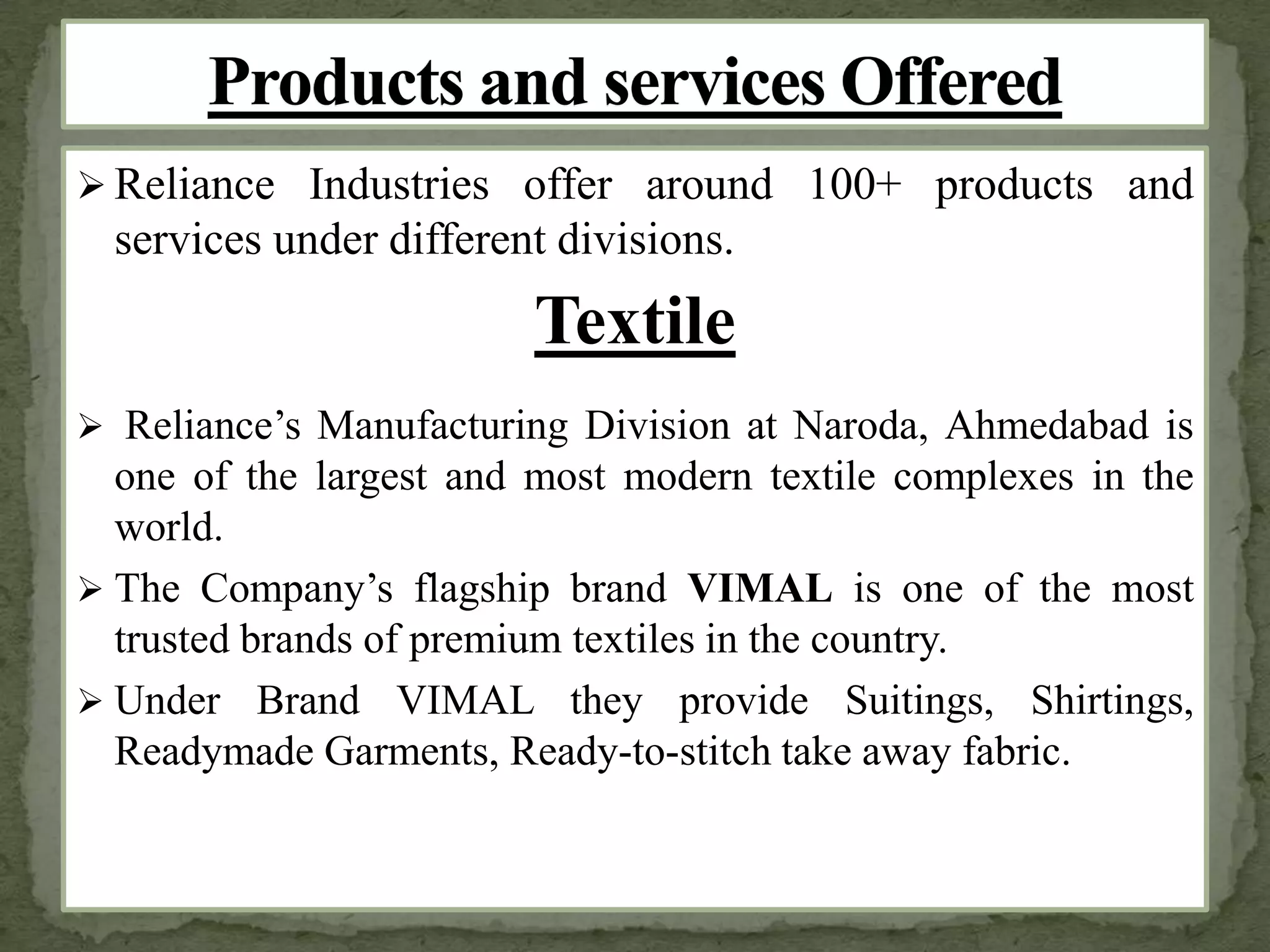  Reliance Industries offer around 100+ products and
services under different divisions.
Textile
 Reliance’s Manufacturing Division at Naroda, Ahmedabad is
one of the largest and most modern textile complexes in the
world.
 The Company’s flagship brand VIMAL is one of the most
trusted brands of premium textiles in the country.
 Under Brand VIMAL they provide Suitings, Shirtings,
Readymade Garments, Ready-to-stitch take away fabric.
 