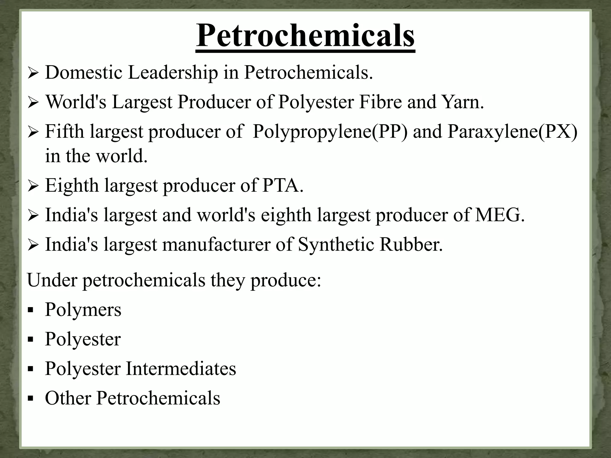 Petrochemicals
 Domestic Leadership in Petrochemicals.
 World's Largest Producer of Polyester Fibre and Yarn.
 Fifth largest producer of Polypropylene(PP) and Paraxylene(PX)
in the world.
 Eighth largest producer of PTA.
 India's largest and world's eighth largest producer of MEG.
 India's largest manufacturer of Synthetic Rubber.
Under petrochemicals they produce:
 Polymers
 Polyester
 Polyester Intermediates
 Other Petrochemicals
 