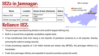 Name Location Sector & Area (Hectares) Status
Reliance SEZ Jamnagar
Multi-product
4,494
Notified
ESSAR Jamnagar SEZ Jamnagar
Multi-product
1,125 Formal
SEZs in Jamnagar
• Jamnagar
Reliance SEZ
Essar Jamnagar SEZ
SEZs in Jamnagar:
Reliance SEZ:
 The jamnagar manufacturing division is the world's largest refining hub.
 Built in a record time at globally competitive capital costs.
 It has transformed india from being a net importer of petroleum products to a net exporter, thereby
ensuring the nation's energy security.
 Crude processing capacity of 1.24 million barrels per stream day (BPSD), the jamnagar refinery is a
trendsetter.
 Fuels from jamnagar refinery are exported to several countries across the world.
Source: Industries Commissionerate, Government of Gujarat, 2007
 