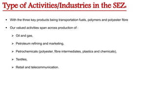 Type of Activities/Industries in the SEZ:
 With the three key products being transportation fuels, polymers and polyester fibre
 Our valued activities span across production of :
 Oil and gas,
 Petroleum refining and marketing,
 Petrochemicals (polyester, fibre intermediates, plastics and chemicals),
 Textiles,
 Retail and telecommunication.
 