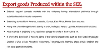 Export goods Produced within the SEZ:
 Extends beyond domestic markets with the company having international presence through
subsidiaries and associate companies,
 Extending across North America, Australia, Europe, East Africa, Middle East and Asia.
 Along with undertaking business activity in USA, Malaysia, Kenya, Uganda, Rwanda and Tanzania.
 Also involved in exporting to 123 countries across the world in the FY 2013-14.
 It enjoys the distinction of housing some of the world's largest units, such as the Fluidised Catalytic
Cracker (FCC), Coker, Alkylation, Paraxylene, Polypropylene, Refinery offgas (ROG) cracker and
Pet-coke gasification plants.
 