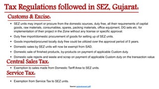 Tax Regulations followed in SEZ, Gujarat:
 SEZ units may import or procure from the domestic sources, duty free, all their requirements of capital
goods, raw materials, consumables, spares, packing materials, office equipment, DG sets etc. for
implementation of their project in the Zone without any license or specific approval.
 Duty free import/domestic procurement of goods for setting up of SEZ units.
 Goods imported/procured locally duty free could be utilized over the approval period of 5 years.
 Domestic sales by SEZ units will now be exempt from SAD.
 Domestic sale of finished products, by-products on payment of applicable Custom duty.
 Domestic sale rejects and waste and scrap on payment of applicable Custom duty on the transaction value
Customs & Excise:
Central Sales Tax:
 Exemption to sales made from Domestic Tariff Area to SEZ units.
Service Tax:
 Exemption from Service Tax to SEZ units.
Source: gujaratsezact.pdf
 