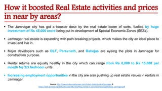 How it boosted Real Estate activities and prices
in near by areas?
 The Jamnagar city has got a booster dose by the real estate boom of sorts, fuelled by huge
investment of Rs 45,000 crore being put in development of Special Economic Zones (SEZs).
 Jamnagar real estate is expanding with path breaking projects, which makes the city an ideal place to
invest and live in.
 Major developers such as DLF, Parsvnath, and Rahejas are eyeing the plots in Jamnagar for
construction purpose.
 Rental returns are equally healthy in the city which can range from Rs 8,000 to Rs 15,000 per
month for 2/3 bedroom units.
 Increasing employment opportunities in the city are also pushing up real estate values in rentals in
Jamnagar.
Source: http://www.indianrealtynews.com/indian-states/gujarat/jamnagar &
https://web.archive.org/web/20111027062343/http://www.ril.com/downloads/pdf/about_jamnagar.pdf
 