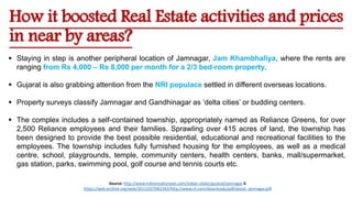 How it boosted Real Estate activities and prices
in near by areas?
 Staying in step is another peripheral location of Jamnagar, Jam Khambhaliya, where the rents are
ranging from Rs 4,000 – Rs 8,000 per month for a 2/3 bed-room property.
 Gujarat is also grabbing attention from the NRI populace settled in different overseas locations.
 Property surveys classify Jamnagar and Gandhinagar as ‘delta cities’ or budding centers.
 The complex includes a self-contained township, appropriately named as Reliance Greens, for over
2,500 Reliance employees and their families. Sprawling over 415 acres of land, the township has
been designed to provide the best possible residential, educational and recreational facilities to the
employees. The township includes fully furnished housing for the employees, as well as a medical
centre, school, playgrounds, temple, community centers, health centers, banks, mall/supermarket,
gas station, parks, swimming pool, golf course and tennis courts etc.
Source: http://www.indianrealtynews.com/indian-states/gujarat/jamnagar &
https://web.archive.org/web/20111027062343/http://www.ril.com/downloads/pdf/about_jamnagar.pdf
 
