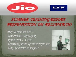 SUMMER TRAINING REPORT
PRESENTATION ON RELIANCE JIO
PRESENTED BY -
NAVNEET KUMAR
ROLL NO. - 15030
UNDER THE GUIDENCE OF
MR. SOBHIT BAKSHI
 