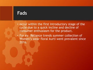Fads
• occur within the first introductory stage of the
cycle due to a quick incline and decline of
consumer enthusiasm for the product.
• For ex- Reliance trends summer collection of
Women’s wear floral kurti went prevalent since
2016.
 