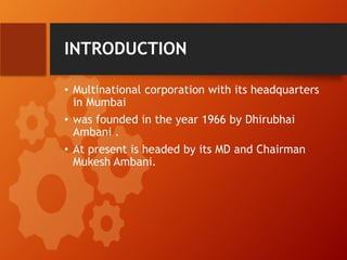 INTRODUCTION
• Multinational corporation with its headquarters
in Mumbai
• was founded in the year 1966 by Dhirubhai
Ambani .
• At present is headed by its MD and Chairman
Mukesh Ambani.
 