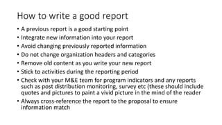 How to write a good report
• A previous report is a good starting point
• Integrate new information into your report
• Avoid changing previously reported information
• Do not change organization headers and categories
• Remove old content as you write your new report
• Stick to activities during the reporting period
• Check with your M&E team for program indicators and any reports
such as post distribution monitoring, survey etc (these should include
quotes and pictures to paint a vivid picture in the mind of the reader
• Always cross-reference the report to the proposal to ensure
information match
 