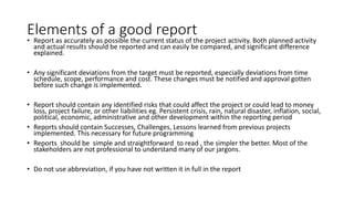 Elements of a good report
• Report as accurately as possible the current status of the project activity. Both planned activity
and actual results should be reported and can easily be compared, and significant difference
explained.
• Any significant deviations from the target must be reported, especially deviations from time
schedule, scope, performance and cost. These changes must be notified and approval gotten
before such change is implemented.
• Report should contain any identified risks that could affect the project or could lead to money
loss, project failure, or other liabilities eg. Persistent crisis, rain, natural disaster, inflation, social,
political, economic, administrative and other development within the reporting period
• Reports should contain Successes, Challenges, Lessons learned from previous projects
implemented. This necessary for future programming
• Reports should be simple and straightforward to read , the simpler the better. Most of the
stakeholders are not professional to understand many of our jargons.
• Do not use abbreviation, if you have not written it in full in the report
 
