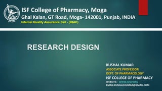 RESEARCH DESIGN
KUSHAL KUMAR
ASSOCIATE PROFESSOR
DEPT. OF PHARMACOLOGY
ISF COLLEGE OF PHARMACY
WEBSITE: - WWW.ISFCP.ORG
EMAIL:KUSHAL1KUMAR@GMAIL.COM
ISF College of Pharmacy, Moga
Ghal Kalan, GT Road, Moga- 142001, Punjab, INDIA
Internal Quality Assurance Cell - (IQAC)
 