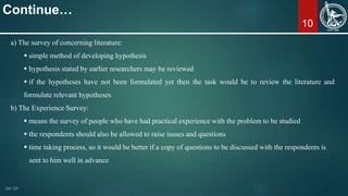 10
Continue…
a) The survey of concerning literature:
 simple method of developing hypothesis
 hypothesis stated by earlier researchers may be reviewed
 if the hypotheses have not been formulated yet then the task would be to review the literature and
formulate relevant hypotheses
b) The Experience Survey:
 means the survey of people who have had practical experience with the problem to be studied
 the respondents should also be allowed to raise issues and questions
 time taking process, so it would be better if a copy of questions to be discussed with the respondents is
sent to him well in advance
 