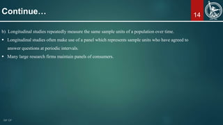 14
b) Longitudinal studies repeatedly measure the same sample units of a population over time.
 Longitudinal studies often make use of a panel which represents sample units who have agreed to
answer questions at periodic intervals.
 Many large research firms maintain panels of consumers.
Continue…
 