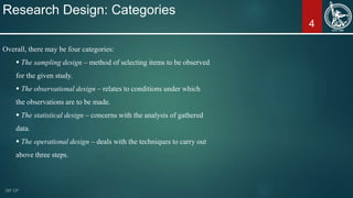 4
Research Design: Categories
Overall, there may be four categories:
 The sampling design – method of selecting items to be observed
for the given study.
 The observational design – relates to conditions under which
the observations are to be made.
 The statistical design – concerns with the analysis of gathered
data.
 The operational design – deals with the techniques to carry out
above three steps.
 