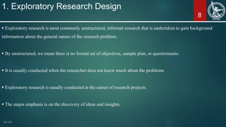 8
1. Exploratory Research Design
 Exploratory research is most commonly unstructured, informal research that is undertaken to gain background
information about the general nature of the research problem.
 By unstructured, we mean there is no formal set of objectives, sample plan, or questionnaire.
 It is usually conducted when the researcher does not know much about the problems.
 Exploratory research is usually conducted at the outset of research projects.
 The major emphasis is on the discovery of ideas and insights.
 
