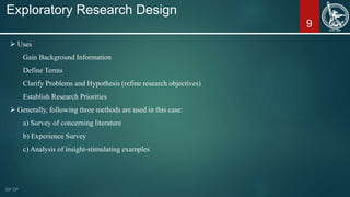 9
Exploratory Research Design
 Uses
Gain Background Information
Define Terms
Clarify Problems and Hypothesis (refine research objectives)
Establish Research Priorities
 Generally, following three methods are used in this case:
a) Survey of concerning literature
b) Experience Survey
c) Analysis of insight-stimulating examples
 