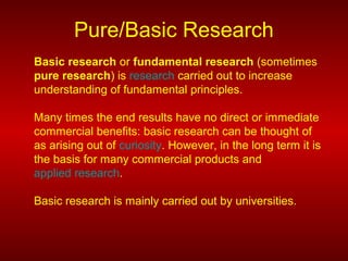 Pure/Basic Research
Basic research or fundamental research (sometimes
pure research) is research carried out to increase
understanding of fundamental principles.
Many times the end results have no direct or immediate
commercial benefits: basic research can be thought of
as arising out of curiosity. However, in the long term it is
the basis for many commercial products and
applied research.
Basic research is mainly carried out by universities.
 